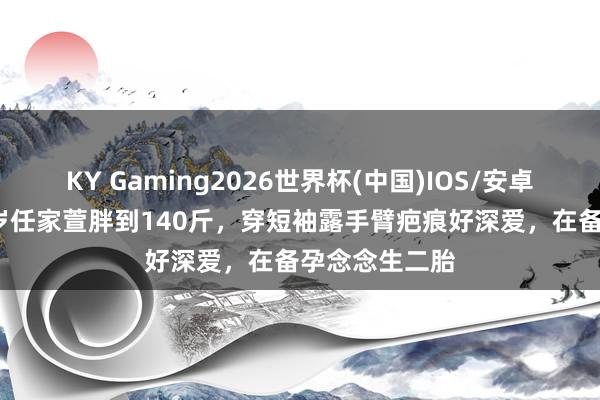 KY Gaming2026世界杯(中国)IOS/安卓官方下载 45岁任家萱胖到140斤,穿短袖露手臂疤痕好深爱,在备孕念念生二胎