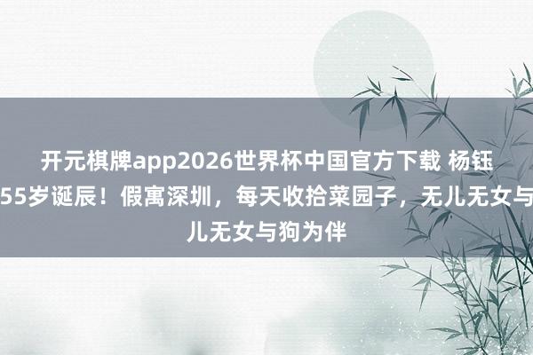 开元棋牌app2026世界杯中国官方下载 杨钰莹迎来55岁诞辰!假寓深圳,每天收拾菜园子,无儿无女与狗为伴