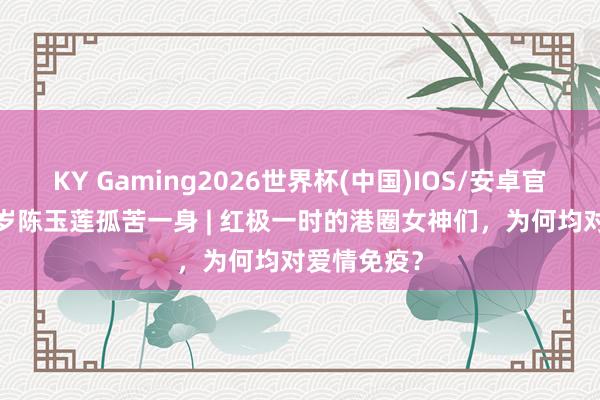KY Gaming2026世界杯(中国)IOS/安卓官方下载 66岁陈玉莲孤苦一身 | 红极一时的港圈女神们,为何均对爱情免疫?