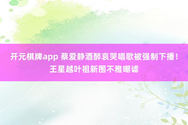 开元棋牌app 蔡爱静酒醉哀哭唱歌被强制下播!王星越叶祖新围不雅嘲谑