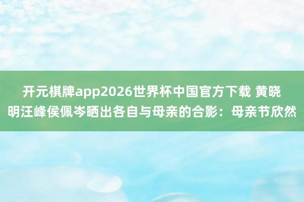 开元棋牌app2026世界杯中国官方下载 黄晓明汪峰侯佩岑晒出各自与母亲的合影:母亲节欣然