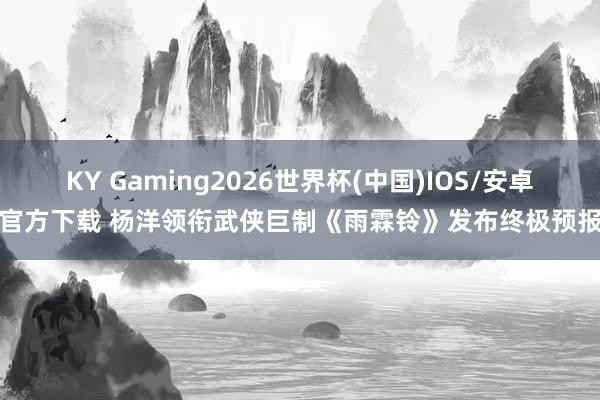 KY Gaming2026世界杯(中国)IOS/安卓官方下载 杨洋领衔武侠巨制《雨霖铃》发布终极预报