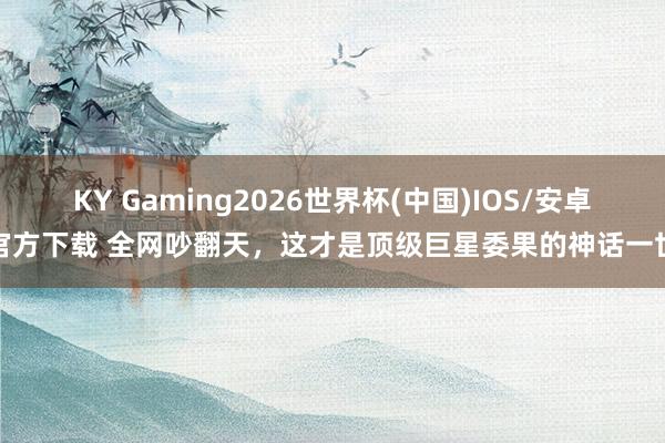KY Gaming2026世界杯(中国)IOS/安卓官方下载 全网吵翻天,这才是顶级巨星委果的神话一世