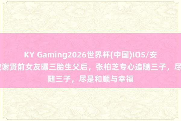 KY Gaming2026世界杯(中国)IOS/安卓官方下载 被谢贤前女友曝三胎生父后,张柏芝专心追随三子,尽是和顺与幸福