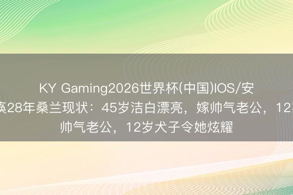 KY Gaming2026世界杯(中国)IOS/安卓官方下载 瘫痪28年桑兰现状:45岁洁白漂亮,嫁帅气老公,12岁犬子令她炫耀