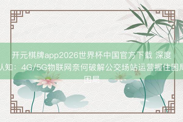 开元棋牌app2026世界杯中国官方下载 深度认知:4G/5G物联网奈何破解公交场站运营握住困局