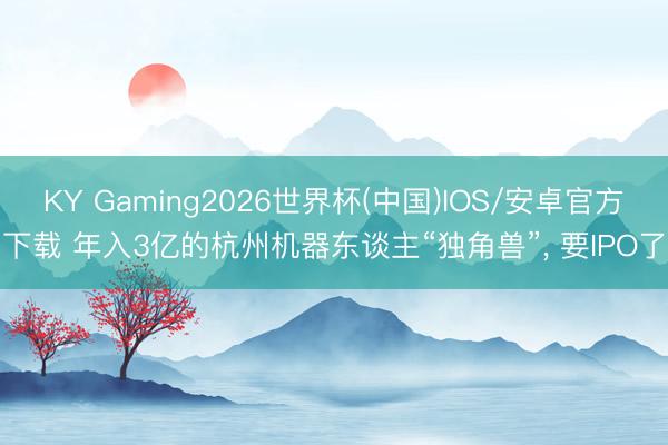KY Gaming2026世界杯(中国)IOS/安卓官方下载 年入3亿的杭州机器东谈主“独角兽”, 要IPO了