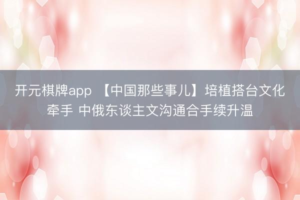 开元棋牌app 【中国那些事儿】培植搭台文化牵手 中俄东谈主文沟通合手续升温