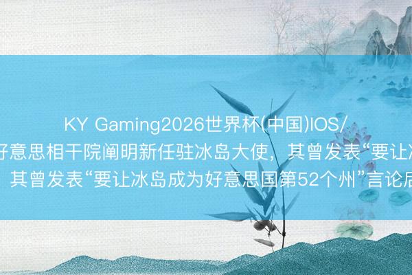 KY Gaming2026世界杯(中国)IOS/安卓官方下载 好意思媒：好意思相干院阐明新任驻冰岛大使，其曾发表“要让冰岛成为好意思国第52个州”言论后说念歉