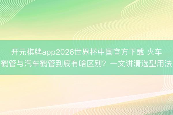 开元棋牌app2026世界杯中国官方下载 火车鹤管与汽车鹤管到底有啥区别?一文讲清选型用法