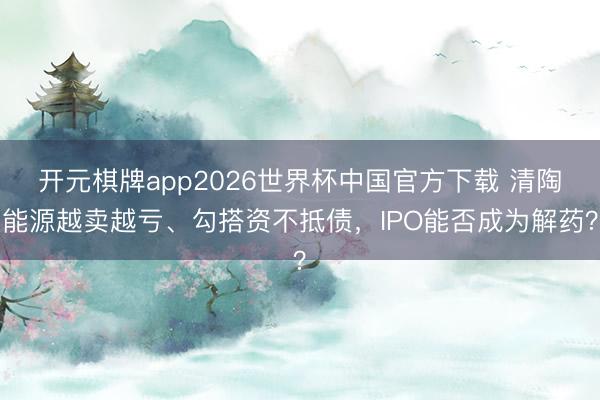 开元棋牌app2026世界杯中国官方下载 清陶能源越卖越亏、勾搭资不抵债,IPO能否成为解药?