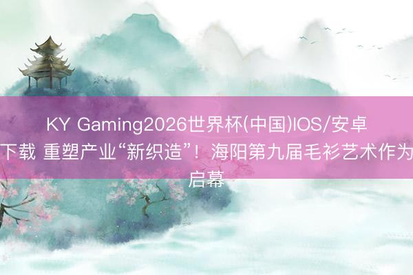 KY Gaming2026世界杯(中国)IOS/安卓官方下载 重塑产业“新织造”!海阳第九届毛衫艺术作为启幕