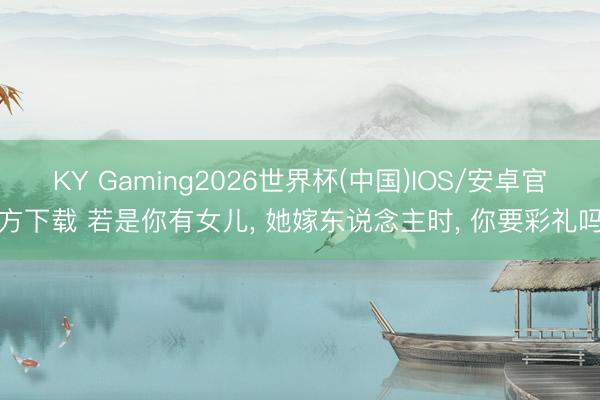 KY Gaming2026世界杯(中国)IOS/安卓官方下载 若是你有女儿, 她嫁东说念主时, 你要彩礼吗