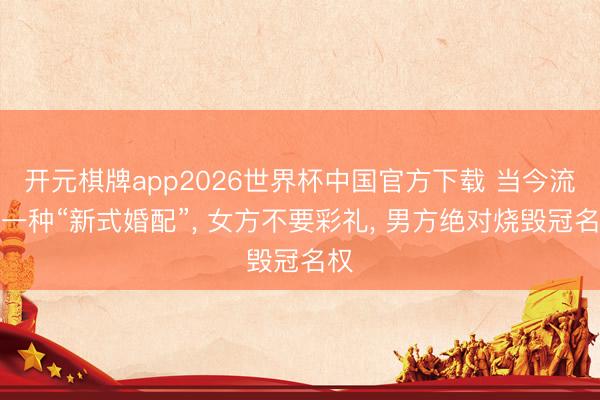 开元棋牌app2026世界杯中国官方下载 当今流行一种“新式婚配”, 女方不要彩礼, 男方绝对烧毁冠名权