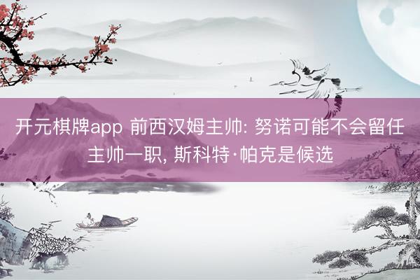 开元棋牌app 前西汉姆主帅: 努诺可能不会留任主帅一职, 斯科特·帕克是候选