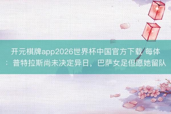 开元棋牌app2026世界杯中国官方下载 每体:普特拉斯尚未决定异日,巴萨女足但愿她留队