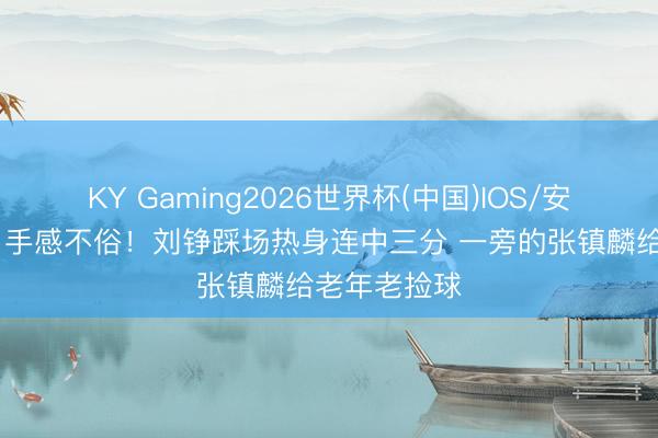 KY Gaming2026世界杯(中国)IOS/安卓官方下载 手感不俗！刘铮踩场热身连中三分 一旁的张镇麟给老年老捡球