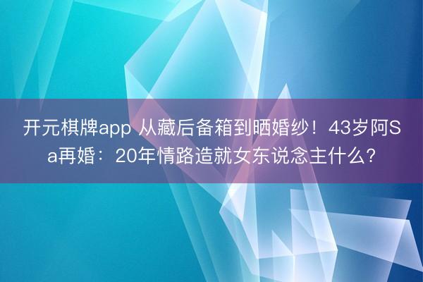 开元棋牌app 从藏后备箱到晒婚纱!43岁阿Sa再婚:20年情路造就女东说念主什么?