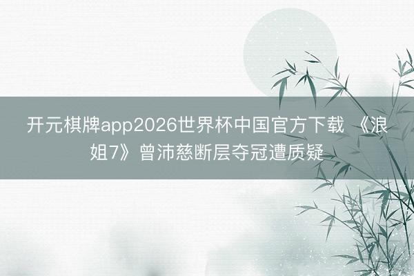 开元棋牌app2026世界杯中国官方下载 《浪姐7》曾沛慈断层夺冠遭质疑