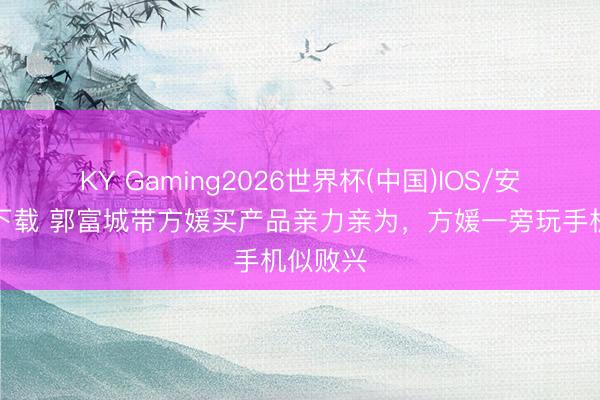 KY Gaming2026世界杯(中国)IOS/安卓官方下载 郭富城带方媛买产品亲力亲为,方媛一旁玩手机似败兴
