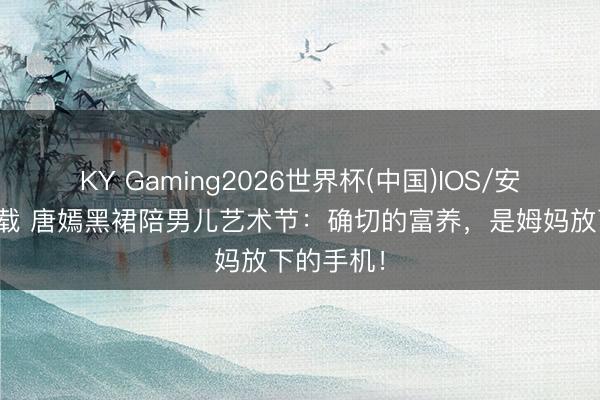 KY Gaming2026世界杯(中国)IOS/安卓官方下载 唐嫣黑裙陪男儿艺术节：确切的富养，是姆妈放下的手机！