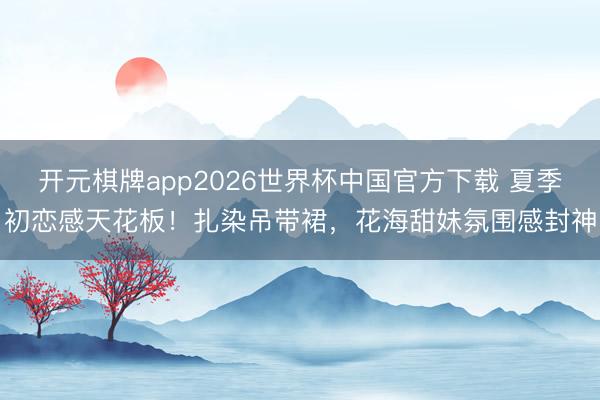 开元棋牌app2026世界杯中国官方下载 夏季初恋感天花板!扎染吊带裙,花海甜妹氛围感封神