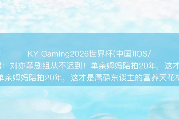 KY Gaming2026世界杯(中国)IOS/安卓官方下载 向太抽抽搭噎:刘亦菲剧组从不迟到!单亲姆妈陪拍20年,这才是庸碌东谈主的富养天花板