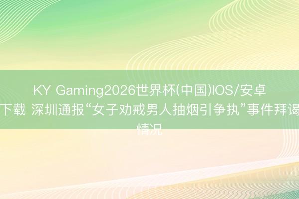 KY Gaming2026世界杯(中国)IOS/安卓官方下载 深圳通报“女子劝戒男人抽烟引争执”事件拜谒情况