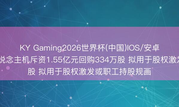 KY Gaming2026世界杯(中国)IOS/安卓官方下载 中无东说念主机斥资1.55亿元回购334万股 拟用于股权激发或职工持股规画