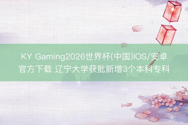 KY Gaming2026世界杯(中国)IOS/安卓官方下载 辽宁大学获批新增3个本科专科
