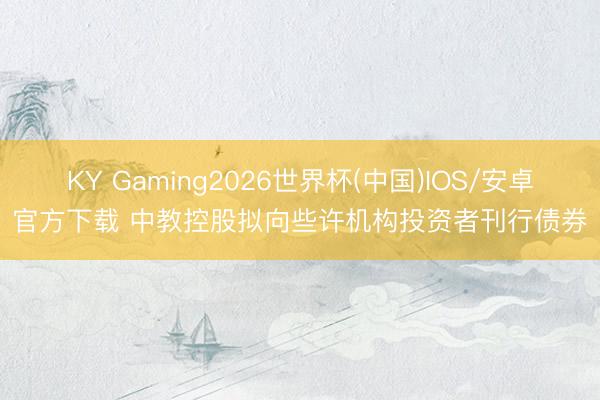KY Gaming2026世界杯(中国)IOS/安卓官方下载 中教控股拟向些许机构投资者刊行债券