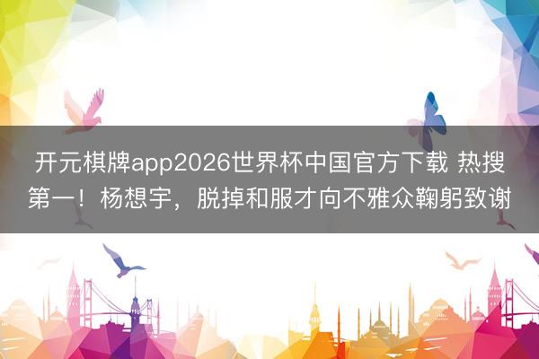开元棋牌app2026世界杯中国官方下载 热搜第一!杨想宇,脱掉和服才向不雅众鞠躬致谢