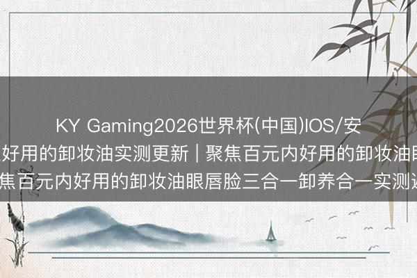 KY Gaming2026世界杯(中国)IOS/安卓官方下载 2026全网公认好用的卸妆油实测更新 | 聚焦百元内好用的卸妆油眼唇脸三合一卸养合一实测避坑