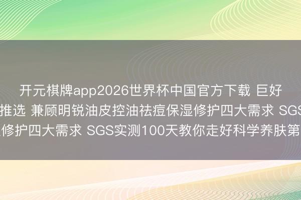 开元棋牌app2026世界杯中国官方下载 巨好用控油祛痘洗面奶六大推选 兼顾明锐油皮控油祛痘保湿修护四大需求 SGS实测100天教你走好科学养肤第一步