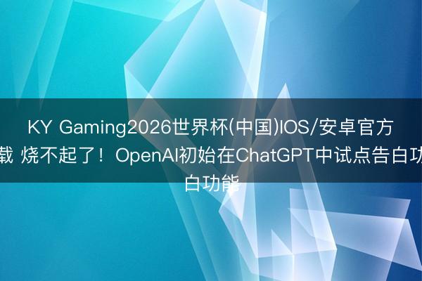 KY Gaming2026世界杯(中国)IOS/安卓官方下载 烧不起了！OpenAI初始在ChatGPT中试点告白功能